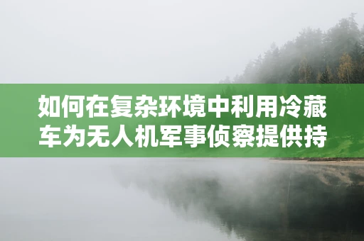 如何在复杂环境中利用冷藏车为无人机军事侦察提供持续支持？