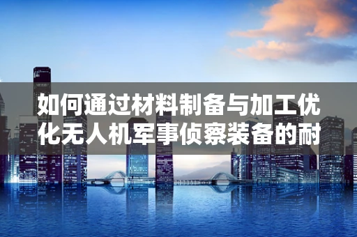 如何通过材料制备与加工优化无人机军事侦察装备的耐久性与隐身性能？