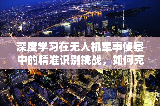 深度学习在无人机军事侦察中的精准识别挑战，如何克服？