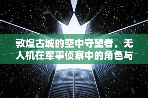 敦煌古城的空中守望者，无人机在军事侦察中的角色与挑战