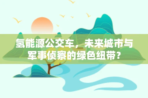 氢能源公交车，未来城市与军事侦察的绿色纽带？