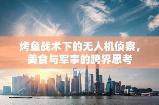 烤鱼战术下的无人机侦察，美食与军事的跨界思考