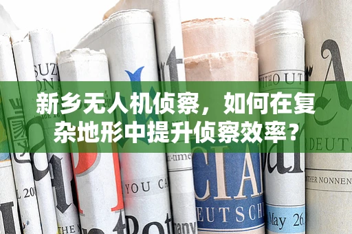 新乡无人机侦察，如何在复杂地形中提升侦察效率？