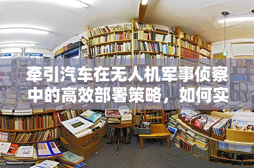 牵引汽车在无人机军事侦察中的高效部署策略，如何实现快速机动与精准定位？