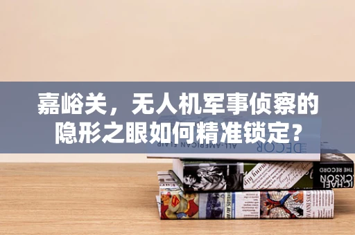 嘉峪关，无人机军事侦察的隐形之眼如何精准锁定？
