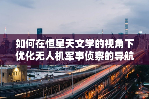如何在恒星天文学的视角下优化无人机军事侦察的导航精度？