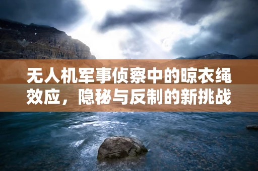 无人机军事侦察中的晾衣绳效应，隐秘与反制的新挑战？