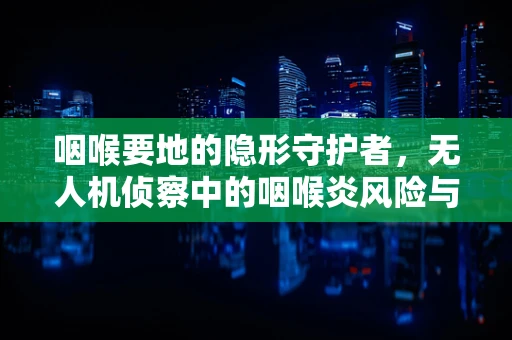 咽喉要地的隐形守护者，无人机侦察中的咽喉炎风险与防护