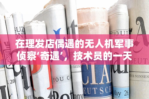 在理发店偶遇的无人机军事侦察‘奇遇’，技术员的一天