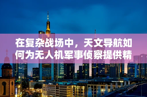 在复杂战场中，天文导航如何为无人机军事侦察提供精准指引？