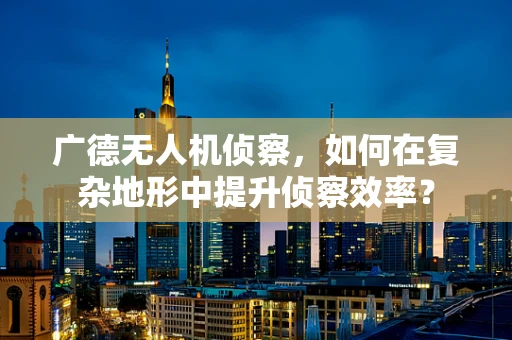 广德无人机侦察，如何在复杂地形中提升侦察效率？