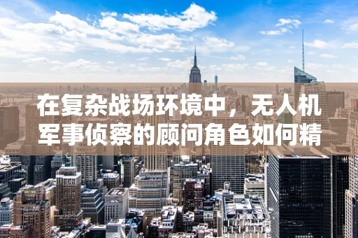 在复杂战场环境中，无人机军事侦察的顾问角色如何精准定位？