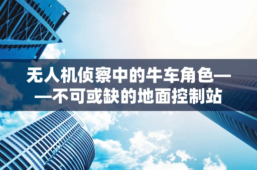 无人机侦察中的牛车角色——不可或缺的地面控制站