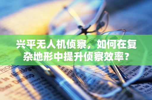 兴平无人机侦察，如何在复杂地形中提升侦察效率？