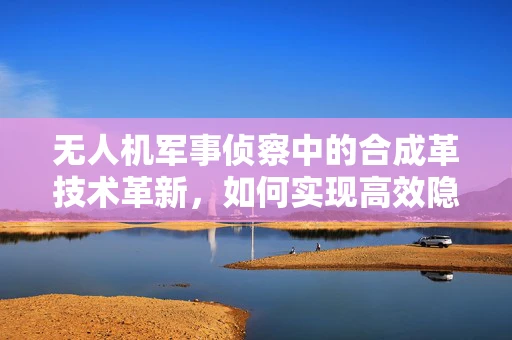 无人机军事侦察中的合成革技术革新，如何实现高效隐身与多功能集成？