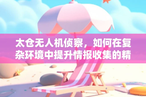 太仓无人机侦察，如何在复杂环境中提升情报收集的精准度？