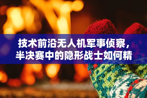 技术前沿无人机军事侦察，半决赛中的隐形战士如何精准制胜？
