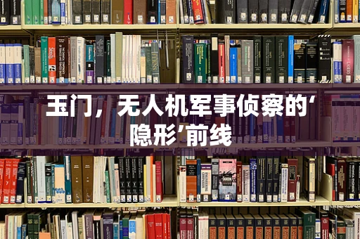 玉门，无人机军事侦察的‘隐形’前线