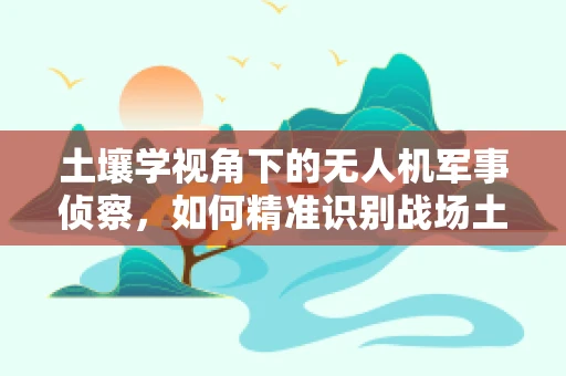 土壤学视角下的无人机军事侦察，如何精准识别战场土壤类型？