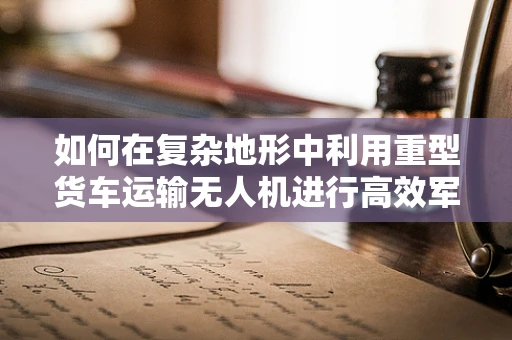 如何在复杂地形中利用重型货车运输无人机进行高效军事侦察？