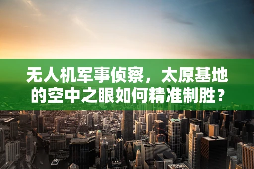 无人机军事侦察，太原基地的空中之眼如何精准制胜？