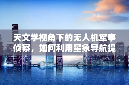 天文学视角下的无人机军事侦察，如何利用星象导航提升侦察精度？