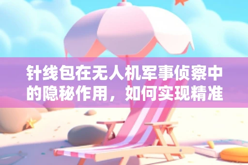 针线包在无人机军事侦察中的隐秘作用，如何实现精准定位与快速修复？