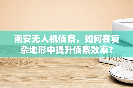 南安无人机侦察，如何在复杂地形中提升侦察效率？