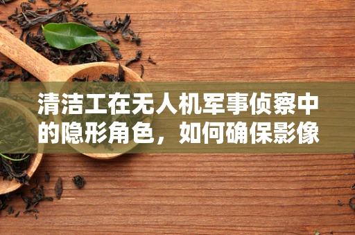 清洁工在无人机军事侦察中的隐形角色，如何确保影像无瑕？