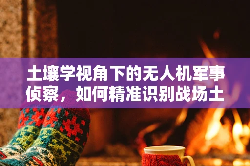 土壤学视角下的无人机军事侦察，如何精准识别战场土壤类型？
