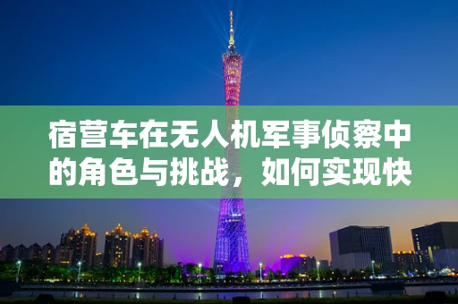宿营车在无人机军事侦察中的角色与挑战，如何实现快速部署与安全保障？