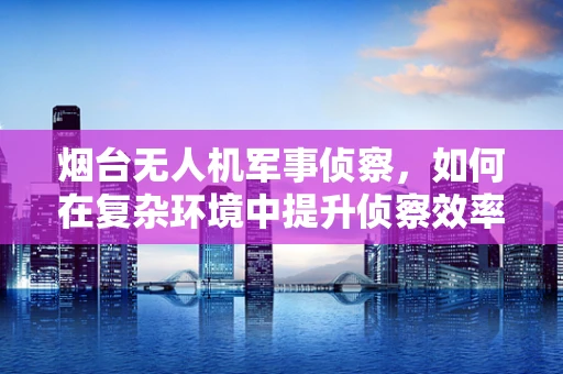 烟台无人机军事侦察，如何在复杂环境中提升侦察效率？