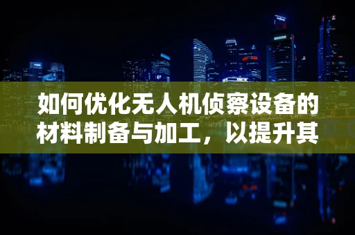 如何优化无人机侦察设备的材料制备与加工，以提升其战场生存能力？