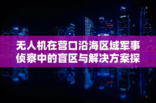 无人机在营口沿海区域军事侦察中的盲区与解决方案探讨