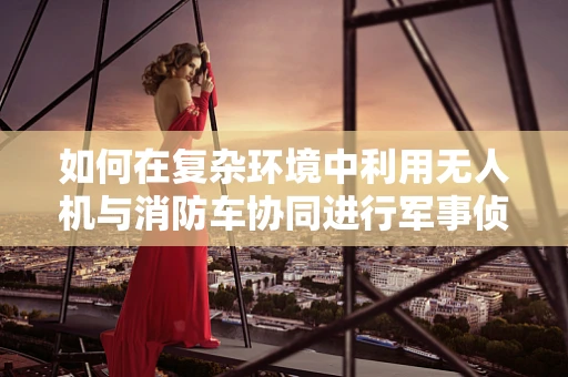 如何在复杂环境中利用无人机与消防车协同进行军事侦察？