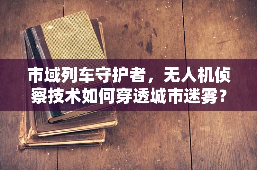 市域列车守护者，无人机侦察技术如何穿透城市迷雾？