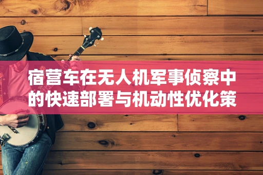 宿营车在无人机军事侦察中的快速部署与机动性优化策略
