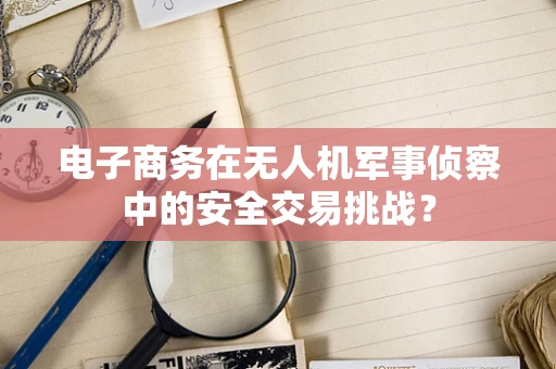电子商务在无人机军事侦察中的安全交易挑战？
