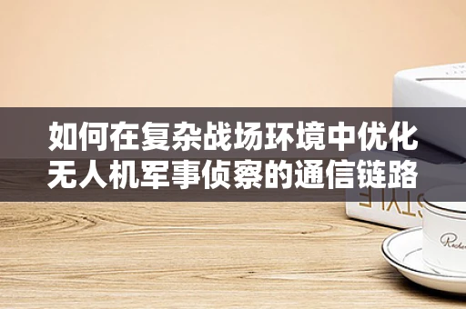 如何在复杂战场环境中优化无人机军事侦察的通信链路？