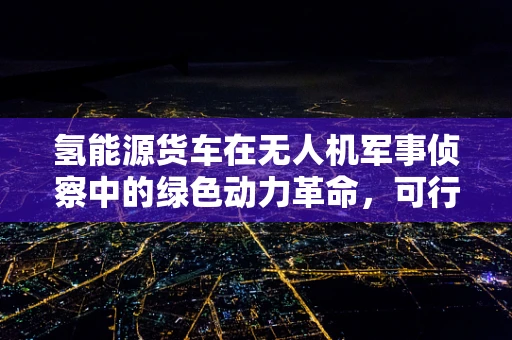 氢能源货车在无人机军事侦察中的绿色动力革命，可行性与挑战何在？