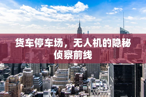 货车停车场，无人机的隐秘侦察前线