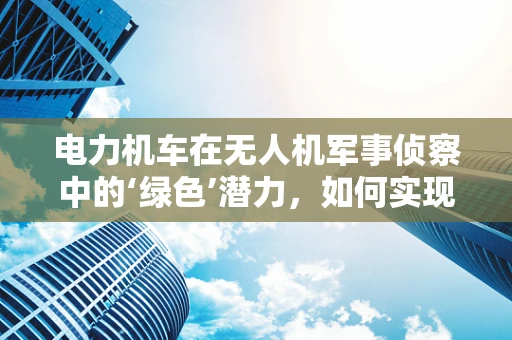 电力机车在无人机军事侦察中的‘绿色’潜力，如何实现高效能低耗能？