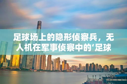 足球场上的隐形侦察兵，无人机在军事侦察中的‘足球’应用潜力