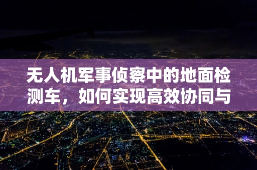 无人机军事侦察中的地面检测车，如何实现高效协同与信息传输？