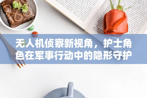 无人机侦察新视角，护士角色在军事行动中的隐形守护