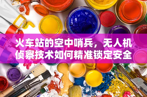 火车站的空中哨兵，无人机侦察技术如何精准锁定安全盲区？