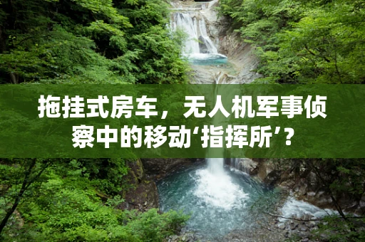 拖挂式房车，无人机军事侦察中的移动‘指挥所’？
