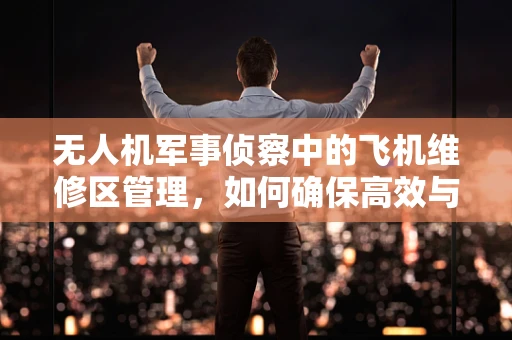 无人机军事侦察中的飞机维修区管理，如何确保高效与安全？