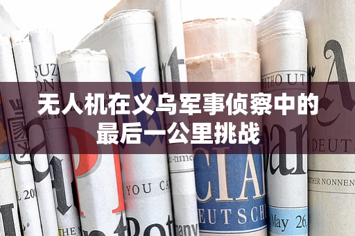 无人机在义乌军事侦察中的最后一公里挑战