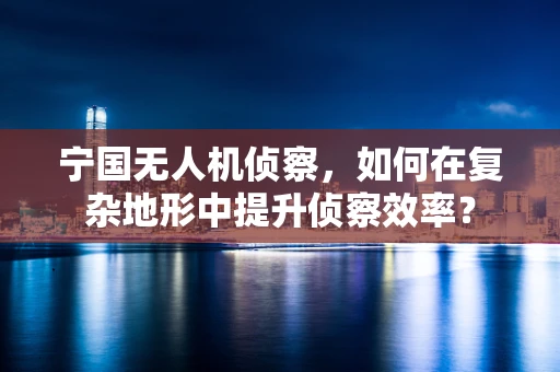 宁国无人机侦察，如何在复杂地形中提升侦察效率？